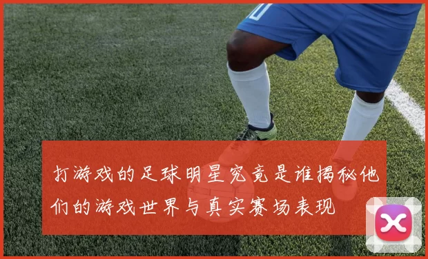 打游戏的足球明星究竟是谁揭秘他们的游戏世界与真实赛场表现