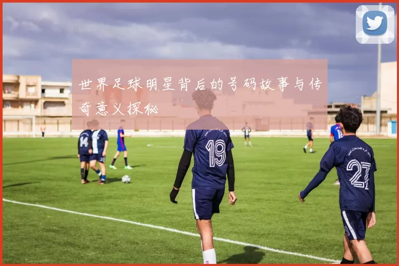 世界足球明星背后的号码故事与传奇意义探秘