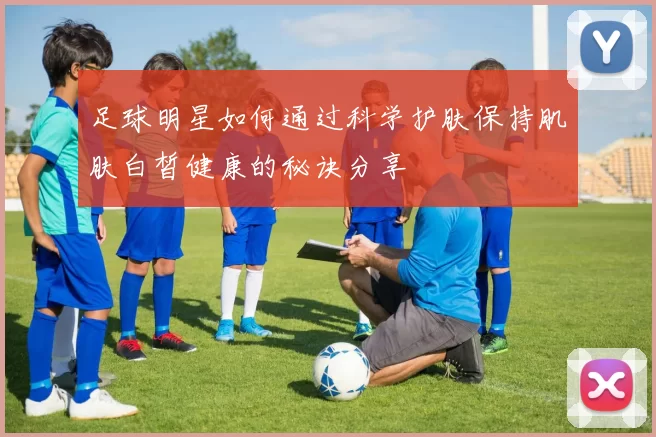 足球明星如何通过科学护肤保持肌肤白皙健康的秘诀分享
