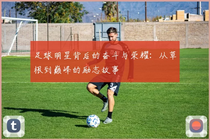 足球明星背后的奋斗与荣耀：从草根到巅峰的励志故事